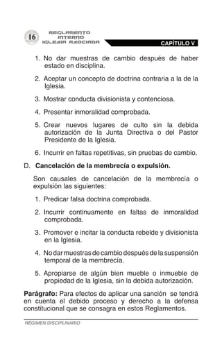 16
1.	 No dar muestras de cambio después de haber
estado en disciplina.
2.	 Aceptar un concepto de doctrina contraria a la de la
Iglesia.
3.	 Mostrar conducta divisionista y contenciosa.
4.	 Presentar inmoralidad comprobada.
5.	 Crear nuevos lugares de culto sin la debida
autorización de la Junta Directiva o del Pastor
Presidente de la Iglesia.
6.	 Incurrir en faltas repetitivas, sin pruebas de cambio.
D.	 Cancelación de la membrecía o expulsión.
Son causales de cancelación de la membrecía o
expulsión las siguientes:
1.	 Predicar falsa doctrina comprobada.
2.	 Incurrir continuamente en faltas de inmoralidad
comprobada.
3.	 Promover e incitar la conducta rebelde y divisionista
en la Iglesia.
4.	 Nodarmuestrasdecambiodespuésdelasuspensión
temporal de la membrecía.
5.	 Apropiarse de algún bien mueble o inmueble de
propiedad de la Iglesia, sin la debida autorización.
Parágrafo: Para efectos de aplicar una sanción se tendrá
en cuenta el debido proceso y derecho a la defensa
constitucional que se consagra en estos Reglamentos.
CAPÍTULO V
RÉGIMEN DISCIPLINARIO
 