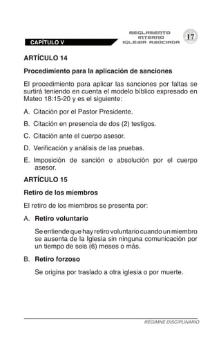 17
ARTÍCULO 14
Procedimiento para la aplicación de sanciones
El procedimiento para aplicar las sanciones por faltas se
surtirá teniendo en cuenta el modelo bíblico expresado en
Mateo 18:15-20 y es el siguiente:
A.	 Citación por el Pastor Presidente.
B.	 Citación en presencia de dos (2) testigos.
C.	 Citación ante el cuerpo asesor.
D.	 Verificación y análisis de las pruebas.
E.	 Imposición de sanción o absolución por el cuerpo
asesor.
ARTÍCULO 15
Retiro de los miembros
El retiro de los miembros se presenta por:
A.	 Retiro voluntario
Seentiendequehayretirovoluntariocuandounmiembro
se ausenta de la Iglesia sin ninguna comunicación por
un tiempo de seis (6) meses o más.
B.	 Retiro forzoso
Se origina por traslado a otra iglesia o por muerte.
RÉGIMNE DISCIPLINARIO
CAPÍTULO V
 