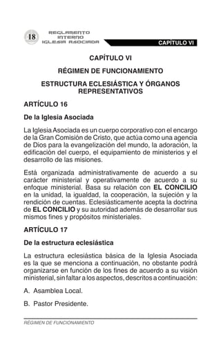 18
CAPÍTULO VI
RÉGIMEN DE FUNCIONAMIENTO
ESTRUCTURA ECLESIÁSTICA Y ÓRGANOS
REPRESENTATIVOS
ARTÍCULO 16
De la Iglesia Asociada
La IglesiaAsociada es un cuerpo corporativo con el encargo
de la Gran Comisión de Cristo, que actúa como una agencia
de Dios para la evangelización del mundo, la adoración, la
edificación del cuerpo, el equipamiento de ministerios y el
desarrollo de las misiones.
Está organizada administrativamente de acuerdo a su
carácter ministerial y operativamente de acuerdo a su
enfoque ministerial. Basa su relación con EL CONCILIO
en la unidad, la igualdad, la cooperación, la sujeción y la
rendición de cuentas. Eclesiásticamente acepta la doctrina
de EL CONCILIO y su autoridad además de desarrollar sus
mismos fines y propósitos ministeriales.
ARTÍCULO 17
De la estructura eclesiástica
La estructura eclesiástica básica de la Iglesia Asociada
es la que se menciona a continuación, no obstante podrá
organizarse en función de los fines de acuerdo a su visión
ministerial,sinfaltaralosaspectos,descritosacontinuación:
A.	 Asamblea Local.
B.	 Pastor Presidente.
CAPÍTULO VI
RÉGIMEN DE FUNCIONAMIENTO
 