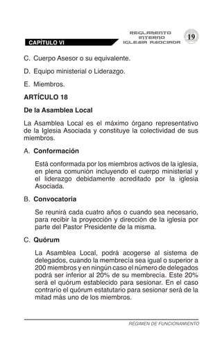 19
C.	 Cuerpo Asesor o su equivalente.
D.	 Equipo ministerial o Liderazgo.
E.	 Miembros.
ARTÍCULO 18
De la Asamblea Local
La Asamblea Local es el máximo órgano representativo
de la Iglesia Asociada y constituye la colectividad de sus
miembros.
A.	 Conformación
Está conformada por los miembros activos de la iglesia,
en plena comunión incluyendo el cuerpo ministerial y
el liderazgo debidamente acreditado por la iglesia
Asociada.
B.	 Convocatoria
Se reunirá cada cuatro años o cuando sea necesario,
para recibir la proyección y dirección de la iglesia por
parte del Pastor Presidente de la misma.
C.	 Quórum
La Asamblea Local, podrá acogerse al sistema de
delegados, cuando la membrecía sea igual o superior a
200 miembros y en ningún caso el número de delegados
podrá ser inferior al 20% de su membrecía. Este 20%
será el quórum establecido para sesionar. En el caso
contrarío el quórum estatutario para sesionar será de la
mitad más uno de los miembros.
RÉGIMEN DE FUNCIONAMIENTO
CAPÍTULO VI
 
