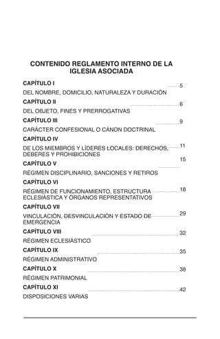 2
CONTENIDO REGLAMENTO INTERNO DE LA
IGLESIA ASOCIADA
CAPÍTULO I	
DEL NOMBRE, DOMICILIO, NATURALEZA Y DURACIÓN	
CAPÍTULO II	
DEL OBJETO, FINES Y PRERROGATIVAS	
CAPÍTULO III	
CARÁCTER CONFESIONAL O CÁNON DOCTRINAL	
CAPÍTULO IV	
DE LOS MIEMBROS Y LÍDERES LOCALES: DERECHOS,
DEBERES Y PROHIBICIONES 	
CAPÍTULO V	
RÉGIMEN DISCIPLINARIO, SANCIONES Y RETIROS	
CAPÍTULO VI
RÉGIMEN DE FUNCIONAMIENTO, ESTRUCTURA
ECLESIÁSTICA Y ÓRGANOS REPRESENTATIVOS	
CAPÍTULO VII	
VINCULACIÓN, DESVINCULACIÓN Y ESTADO DE
EMERGENCIA	
CAPÍTULO VIII	
RÉGIMEN ECLESIÁSTICO	
CAPÍTULO IX	
RÉGIMEN ADMINISTRATIVO	
CAPÍTULO X	
RÉGIMEN PATRIMONIAL	
CAPÍTULO XI	
DISPOSICIONES VARIAS	
5
6
9
11
15
18
29
32
35
38
42
 