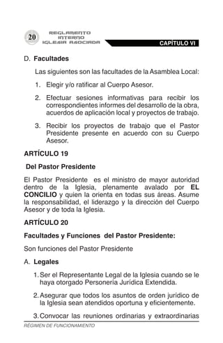 20
D.	 Facultades
Las siguientes son las facultades de la Asamblea Local:
1.	 Elegir y/o ratificar al Cuerpo Asesor.
2.	 Efectuar sesiones informativas para recibir los
correspondientes informes del desarrollo de la obra,
acuerdos de aplicación local y proyectos de trabajo.
3.	 Recibir los proyectos de trabajo que el Pastor
Presidente presente en acuerdo con su Cuerpo
Asesor.
ARTÍCULO 19
Del Pastor Presidente
El Pastor Presidente es el ministro de mayor autoridad
dentro de la Iglesia, plenamente avalado por EL
CONCILIO y quien la orienta en todas sus áreas. Asume
la responsabilidad, el liderazgo y la dirección del Cuerpo
Asesor y de toda la Iglesia.
ARTÍCULO 20
Facultades y Funciones del Pastor Presidente:
Son funciones del Pastor Presidente
A.	 Legales	
1.	Ser el Representante Legal de la Iglesia cuando se le
haya otorgado Personería Jurídica Extendida.
2.	Asegurar que todos los asuntos de orden jurídico de
la Iglesia sean atendidos oportuna y eficientemente.
3.	Convocar las reuniones ordinarias y extraordinarias
CAPÍTULO VI
RÉGIMEN DE FUNCIONAMIENTO
 