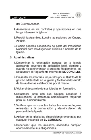 21
del Cuerpo Asesor.
4.	Asesorarse en los contratos y operaciones en que
tenga intereses la Iglesia.
5.	Presidir la Asamblea Local y las sesiones del Cuerpo
Asesor.
6.	Recibir poderes específicos de parte del Presbiterio
Nacional para las diligencias oficiales a nombre de la
Iglesia.
B.	 Administrativas
1.	Determinar la orientación general de la Iglesia
aprobando acuerdos de aplicación local, siempre y
cuando no contravengan el presente Reglamento, los
Estatutos y el Reglamento Interno de EL CONCILIO.
2.	Presentar los informes requeridos por el Distrito de la
gestión adelantada en la Iglesia y facilitar el desarrollo
de las auditorias establecidas por el mismo.
3.	Vigilar el desarrollo de sus iglesias en formación.
4.	Establecer junto con sus equipos asesores o
ministeriales, la estructura administrativa requerida
para su funcionamiento.
5.	Verificar que se cumplan todas las normas legales
referentes a la contratación y desvinculación de
personal de la Iglesia.
6.	Aplicar en la Iglesia las disposiciones emanadas por
cualquier instancia de EL CONCILIO.
7.	Supervisar que los ministros asociados cumplan
oportunamente sus obligaciones.
RÉGIMEN DE FUNCIONAMIENTO
CAPÍTULO VI
 