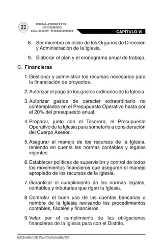 22
8.	 Ser miembro ex oficio de los Órganos de Dirección
y Administración de la Iglesia.
9.	 Elaborar el plan y el cronograma anual de trabajo.
C.	 Financieras
1.	Gestionar y administrar los recursos necesarios para
la financiación de proyectos.
2.	Autorizar el pago de los gastos ordinarios de la Iglesia.
3.	Autorizar gastos de carácter extraordinario no
contemplados en el Presupuesto Operativo hasta por
el 20% del presupuesto anual.
4.	Preparar, junto con el Tesorero, el Presupuesto
Operativo de la Iglesia para someterlo a consideración
del Cuerpo Asesor.
5.	Asegurar el manejo de los recursos de la Iglesia,
teniendo en cuenta las normas contables y legales
vigentes.
6.	Establecer políticas de supervisión y control de todos
los movimientos financieros que aseguren el manejo
apropiado de los recursos de la Iglesia.
7.	Garantizar el cumplimiento de las normas legales,
contables y tributarias que rigen la Iglesia.
8.	Controlar el buen uso de las cuentas bancarias a
nombre de la Iglesia revisando los procedimientos
contables, fiscales y financieros.
9.	Velar por el cumplimiento de las obligaciones
financieras de la Iglesia para con el Distrito.
CAPÍTULO VI
RÉGIMEN DE FUNCIONAMIENTO
 