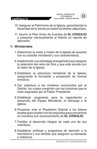 23
10.	Asegurar el Patrimonio de la Iglesia, garantizando la
titularidad de la misma en todos los bienes adquiridos.
11.	Asumir el Plan Único de Cuentas de EL CONCILIO
y presentar mensualmente al Distrito un reporte de
ejecución.
D.	 Ministeriales
1.	Determinar la visión y misión de la Iglesia de acuerdo
con su carácter ministerial y sus características.
2.	Implementar una estrategia evangelística que asegure
la extensión del reino de Dios y que esté acorde con
la visión de la Iglesia.
3.	Establecer la estructura ministerial de la Iglesia,
asegurando la formación y proyección de nuevos
ministros.
4.	Dar cobertura a los ministros reconocidos por el
Distrito, los cuales cumplirán con las funciones que le
sean asignadas por el Pastor Presidente.
5.	Establecer programas para la capacitación y
desarrollo del Equipo Ministerial, el liderazgo y la
Iglesia.
6.	Presentar ante el Presbiterio Distrital a los líderes
localesquecumplanconlosrequisitosparaconvertirse
en ministros con reconocimiento de EL CONCILIO.
7.	Facilitar el desarrollo integral de cada uno de sus
miembros.
8.	Establecer políticas y programas de atención a la
membrecía y sus familias que aseguren su bienestar
y cobertura.
RÉGIMEN DE FUNCIONAMIENTO
CAPÍTULO VI
 