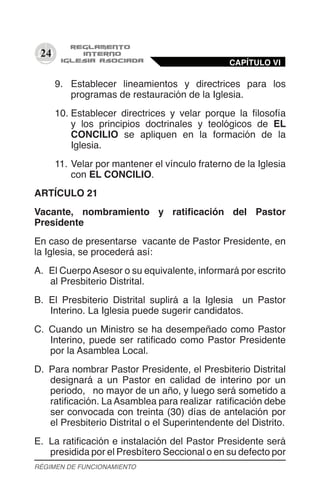 24
9.	 Establecer lineamientos y directrices para los
programas de restauración de la Iglesia.
10.	Establecer directrices y velar porque la filosofía
y los principios doctrinales y teológicos de EL
CONCILIO se apliquen en la formación de la
Iglesia.
11.	Velar por mantener el vínculo fraterno de la Iglesia
con EL CONCILIO.
ARTÍCULO 21
Vacante, nombramiento y ratificación del Pastor
Presidente
En caso de presentarse vacante de Pastor Presidente, en
la Iglesia, se procederá así:
A.	 El CuerpoAsesor o su equivalente, informará por escrito
al Presbiterio Distrital.
B.	 El Presbiterio Distrital suplirá a la Iglesia un Pastor
Interino. La Iglesia puede sugerir candidatos.
C.	 Cuando un Ministro se ha desempeñado como Pastor
Interino, puede ser ratificado como Pastor Presidente
por la Asamblea Local.
D.	 Para nombrar Pastor Presidente, el Presbiterio Distrital
designará a un Pastor en calidad de interino por un
periodo, no mayor de un año, y luego será sometido a
ratificación. La Asamblea para realizar ratificación debe
ser convocada con treinta (30) días de antelación por
el Presbiterio Distrital o el Superintendente del Distrito.
E.	 La ratificación e instalación del Pastor Presidente será
presidida por el Presbítero Seccional o en su defecto por
CAPÍTULO VI
RÉGIMEN DE FUNCIONAMIENTO
 