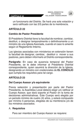 25
un funcionario del Distrito. Se hará una sola votación y
será ratificado con las 2/3 partes de la membrecía.
ARTÍCULO 22
Cambio de Pastor Presidente
El Presbiterio Distrital tiene la facultad de nombrar, cambiar,
destituir, o designar temporalmente o definitivamente a un
ministro de una Iglesia Asociada, cuando el caso lo amerite
según el Reglamento Interno.
Las iglesias asociadas con ministerios en extensión tienen
la facultad de designar, cambiar, destituir o mover a sus
pastores, pero deben informarlo al Distrito correspondiente.
Parágrafo: En caso de ausencia temporal del Pastor
Presidente, se le debe informar al Presbiterio Distrital
correspondiente, quien asumirá la dirección de la Iglesia,
designando un ministro con credenciales de EL CONCILIO
que cumpla los requisitos para tal cargo.
ARTÍCULO 23
Del Cuerpo Asesor y/o equivalente
Previa selección y presentación por parte del Pastor
Presidente, la Asamblea Local deberá elegir y/o ratificar el
Cuerpo Asesor, que dará soporte al Pastor en la toma de
decisiones administrativas. Este Cuerpo será elegido por
un periodo mínimo de cuatro (4) años, y estará compuesto
por mínimo 5 personas, elegidas de su membrecía y/o de
los ministros asociados.
A.	 Requisitos
Para ser miembro del Cuerpo Asesor se requiere:
RÉGIMEN DE FUNCIONAMIENTO
CAPÍTULO VI
 