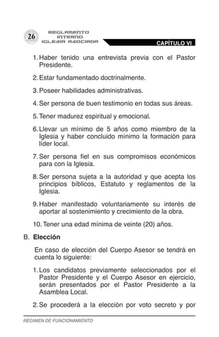 26
1.	Haber tenido una entrevista previa con el Pastor
Presidente.
2.	Estar fundamentado doctrinalmente.
3.	Poseer habilidades administrativas.
4.	Ser persona de buen testimonio en todas sus áreas.
5.	Tener madurez espiritual y emocional.
6.	Llevar un mínimo de 5 años como miembro de la
Iglesia y haber concluido mínimo la formación para
líder local.
7.	Ser persona fiel en sus compromisos económicos
para con la Iglesia.
8.	Ser persona sujeta a la autoridad y que acepta los
principios bíblicos, Estatuto y reglamentos de la
Iglesia.
9.	Haber manifestado voluntariamente su interés de
aportar al sostenimiento y crecimiento de la obra.
10.	Tener una edad mínima de veinte (20) años.
B.	 Elección
En caso de elección del Cuerpo Asesor se tendrá en
cuenta lo siguiente:
1.	Los candidatos previamente seleccionados por el
Pastor Presidente y el Cuerpo Asesor en ejercicio,
serán presentados por el Pastor Presidente a la
Asamblea Local.
2.	Se procederá a la elección por voto secreto y por
CAPÍTULO VI
RÉGIMEN DE FUNCIONAMIENTO
 