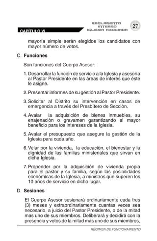 27
mayoría simple serán elegidos los candidatos con
mayor número de votos.
C.	 Funciones
Son funciones del Cuerpo Asesor:
1.	Desarrollar la función de servicio a la Iglesia y asesoría
al Pastor Presidente en las áreas de interés que éste
le asigne.
2.	Presentar informes de su gestión al Pastor Presidente.
3.	Solicitar al Distrito su intervención en casos de
emergencia a través del Presbítero de Sección.
4.	Avalar la adquisición de bienes inmuebles, su
enajenación o gravamen garantizando el mayor
beneficio para los intereses de la Iglesia.
5.	Avalar el presupuesto que asegure la gestión de la
Iglesia para cada año.
6.	Velar por la vivienda, la educación, el bienestar y la
dignidad de las familias ministeriales que sirvan en
dicha Iglesia.
7.	Propender por la adquisición de vivienda propia
para el pastor y su familia, según las posibilidades
económicas de la Iglesia, a ministros que superen los
10 años de servicio en dicho lugar.
D.	 Sesiones
El Cuerpo Asesor sesionará ordinariamente cada tres
(3) meses y extraordinariamente cuantas veces sea
necesario, a juicio del Pastor Presidente, o de la mitad
mas uno de sus miembros. Deliberará y decidirá con la
presencia y votos de la mitad más uno de sus miembros,
RÉGIMEN DE FUNCIONAMIENTO
CAPÍTULO VI
 