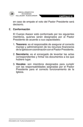 28
en caso de empate el voto del Pastor Presidente será
decisorio.
E.	 Conformación
El Cuerpo Asesor está conformado por los siguientes
miembros, quienes serán designados por el Pastor
Presidente de acuerdo a sus capacidades:
1.	Tesorero: es el responsable de asegurar el correcto
manejo y administración de los recursos financieros
de la Iglesia en coordinación con el Pastor Presidente.
2.	Secretario: es el encargado de levantar las actas
correspondientes y firmar los documentos a los que
hubiere lugar.
3.	Vocales: son miembros designados para cumplir
con las responsabilidades asignadas por el Pastor
Presidente para el correcto funcionamiento de la
Iglesia.
CAPÍTULO VI
RÉGIMEN DE FUNCIONAMIENTO
 