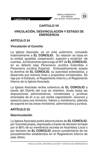 29
CAPÍTULO VII
VINCULACIÓN, DESVINCULACIÓN Y ESTADO DE
EMERGENCIA
ARTÍCULO 24
Vinculación al Concilio
La Iglesia Asociada, es un ente autónomo, vinculado
fraternalmente a EL CONCILIO. Su relación se basa en
la unidad, igualdad, cooperación, sujeción y rendición de
cuentas. Jurídicamente opera bajo el NIT de EL CONCILIO,
en su defecto bajo Personería Jurídica Extendida o
Personería Jurídica Especial. Eclesiásticamente acepta
la doctrina de EL CONCILIO, su autoridad eclesiástica, y
desarrolla sus mismos fines y propósitos ministeriales. Se
rige por el Estatuto, el Reglamento Interno y el Reglamento
Interno de la Iglesia Asociada.
La Iglesia Asociada recibe cobertura de EL CONCILIO a
través del Distrito del cual es miembro. Acata todas las
disposiciones administrativas, ministeriales y jurídicas
emanadas de él; a su vez recibe capacitación, recursos y
asesoría para sus ministros, líderes y membrecía; además
de soporte en las áreas ministerial, administrativa y jurídica.
ARTÍCULO 25
Desvinculación
La Iglesia Asociada podrá desvincularse de EL CONCILIO,
por voluntad propia, expresada a través de decisión tomada
por el 80% de su membrecía reunida en Asamblea Local o
por decisión de EL CONCILIO, previo cumplimiento de los
procedimientos establecidos en el Reglamento Interno de
este último.
VINCULACIÓN, DESVINCULACIÓN Y ESTADO DE EMERGENCIA
CAPÍTULO VII
 