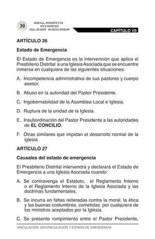 30
ARTÍCULO 26
Estado de Emergencia
El Estado de Emergencia es la intervención que aplica el
Presbiterio Distrital a una IglesiaAsociada que se encuentre
inmersa en cualquiera de las siguientes situaciones:
A.	 Incompetencia administrativa de sus pastores y cuerpo
asesor.
B.	 Abuso en la autoridad del Pastor Presidente.
C.	 Ingobernabilidad de la Asamblea Local e Iglesia.
D.	 Ruptura de la unidad de la Iglesia.
E.	 Insubordinación del Pastor Presidente a las autoridades
de EL CONCILIO.
F.	 Otras similares que impidan el desarrollo normal de la
iglesia
ARTÍCULO 27
Causales del estado de emergencia
El Presbiterio Distrital intervendrá y declarará el Estado de
Emergencia a una Iglesia Asociada cuando:
A.	 Se contravenga el Estatuto, el Reglamento Interno
o el Reglamento Interno de la Iglesia Asociada y las
doctrinas fundamentales.
B.	 Se incurra en faltas reiteradas contra la moral, la ética
y las buenas costumbres, cometidas por cualquiera de
los ministros aceptados por la Iglesia.
C.	 Se presente rompimiento entre el Pastor Presidente,
CAPÍTULO VII
VINCULACIÓN, DESVINCULACIÓN Y ESTADO DE EMERGENCIA
 