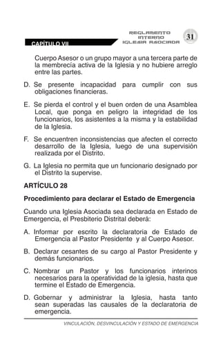 31
Cuerpo Asesor o un grupo mayor a una tercera parte de
la membrecía activa de la Iglesia y no hubiere arreglo
entre las partes.
D.	 Se presente incapacidad para cumplir con sus
obligaciones financieras.
E.	 Se pierda el control y el buen orden de una Asamblea
Local, que ponga en peligro la integridad de los
funcionarios, los asistentes a la misma y la estabilidad
de la Iglesia.
F.	 Se encuentren inconsistencias que afecten el correcto
desarrollo de la Iglesia, luego de una supervisión
realizada por el Distrito.
G.	 La Iglesia no permita que un funcionario designado por
el Distrito la supervise.
ARTÍCULO 28
Procedimiento para declarar el Estado de Emergencia
Cuando una Iglesia Asociada sea declarada en Estado de
Emergencia, el Presbiterio Distrital deberá:
A.	 Informar por escrito la declaratoria de Estado de
Emergencia al Pastor Presidente y al Cuerpo Asesor.
B.	 Declarar cesantes de su cargo al Pastor Presidente y
demás funcionarios.
C.	 Nombrar un Pastor y los funcionarios interinos
necesarios para la operatividad de la iglesia, hasta que
termine el Estado de Emergencia.
D.	 Gobernar y administrar la Iglesia, hasta tanto
sean superadas las causales de la declaratoria de
emergencia.
VINCULACIÓN, DESVINCULACIÓN Y ESTADO DE EMERGENCIA
CAPÍTULO VII
 