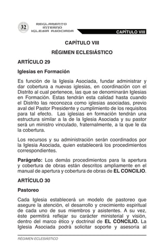 32
CAPÍTULO VIII
RÉGIMEN ECLESIÁSTICO
ARTÍCULO 29
Iglesias en Formación
Es función de la Iglesia Asociada, fundar administrar y
dar cobertura a nuevas iglesias, en coordinación con el
Distrito al cual pertenece, las que se denominarán Iglesias
en Formación. Estas tendrán esta calidad hasta cuando
el Distrito las reconozca como iglesias asociadas, previo
aval del Pastor Presidente y cumplimiento de los requisitos
para tal efecto. Las iglesias en formación tendrán una
estructura similar a la de la Iglesia Asociada y su pastor
será un ministro vinculado, fraternalmente, a la que le da
la cobertura.
Los recursos y su administración serán coordinados por
la Iglesia Asociada, quien establecerá los procedimientos
correspondientes.
Parágrafo: Los demás procedimientos para la apertura
y cobertura de obras están descritos ampliamente en el
manual de apertura y cobertura de obras de EL CONCILIO.
ARTÍCULO 30
Pastoreo
Cada Iglesia establecerá un modelo de pastoreo que
asegure la atención, el desarrollo y crecimiento espiritual
de cada uno de sus miembros y asistentes. A su vez,
éste permitirá reflejar su carácter ministerial y visión,
dentro del marco ético y doctrinal de EL CONCILIO. La
Iglesia Asociada podrá solicitar soporte y asesoría al
CAPÍTULO VIII
RÉGIMEN ECLESIÁSTICO
 