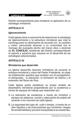 33
Distrito correspondiente para fortalecer la aplicación de su
estrategia ministerial.
ARTÍCULO 31
Iglecrecimiento
Cada Iglesia tiene la autonomía de seleccionar la estrategia
de Iglecrecimiento y la estructura ministerial que más le
convenga para su desempeño de acuerdo con su carácter
y visión, procurando alcanzar a su comunidad con el
mensaje del evangelio dentro del marco ético y doctrinal
de EL CONCILIO, recibiendo del Distrito correspondiente
el soporte y asesoría que requiera en el desarrollo de las
estrategias seleccionadas.
ARTÍCULO 32
Ministerios que desarrolla
La Iglesia desarrolla diversos ministerios de acuerdo al
enfoque ministerial y visión del Pastor Presidente, sin dejar
de implementar aquellos que cumplan con el evangelismo,
el discipulado, la adoración, la formación de líderes y la
extensión del Reino de Dios.
Cada Iglesia podrá establecer su propio modelo de
desempeño ministerial propendiendo por la excelencia a
través de equipos de trabajo que respondan por:
A.	La adoración de excelencia a través de ministros y
equipos de alabanza, sonido y adecuación de púlpito de
acuerdo a los recursos de cada Iglesia.
B.	La seguridad del lugar de culto o templo, a través de un
plan logístico y de evacuaciones que minimicen riesgos
de accidentalidad y provean tranquilidad a los asistentes.
RÉGIMEN ECLESIÁSTICO
CAPÍTULO VIII
 