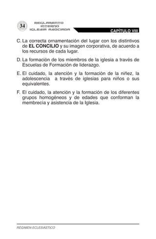 34
C.	La correcta ornamentación del lugar con los distintivos
de EL CONCILIO y su imagen corporativa, de acuerdo a
los recursos de cada lugar.
D.	La formación de los miembros de la iglesia a través de
Escuelas de Formación de liderazgo.
E.	El cuidado, la atención y la formación de la niñez, la
adolescencia a través de iglesias para niños o sus
equivalentes.
F.	El cuidado, la atención y la formación de los diferentes
grupos homogéneos y de edades que conforman la
membrecía y asistencia de la Iglesia.
CAPÍTULO VIII
RÉGIMEN ECLESIÁSTICO
 