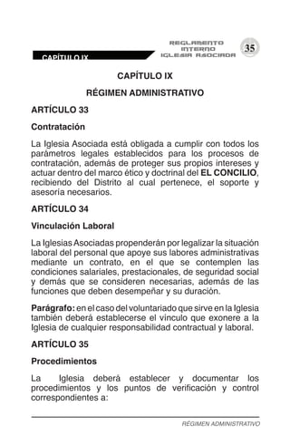 35
CAPÍTULO IX
RÉGIMEN ADMINISTRATIVO
ARTÍCULO 33
Contratación
La Iglesia Asociada está obligada a cumplir con todos los
parámetros legales establecidos para los procesos de
contratación, además de proteger sus propios intereses y
actuar dentro del marco ético y doctrinal del EL CONCILIO,
recibiendo del Distrito al cual pertenece, el soporte y
asesoría necesarios.
ARTÍCULO 34
Vinculación Laboral
La IglesiasAsociadas propenderán por legalizar la situación
laboral del personal que apoye sus labores administrativas
mediante un contrato, en el que se contemplen las
condiciones salariales, prestacionales, de seguridad social
y demás que se consideren necesarias, además de las
funciones que deben desempeñar y su duración.
Parágrafo: en el caso del voluntariado que sirve en la Iglesia
también deberá establecerse el vínculo que exonere a la
Iglesia de cualquier responsabilidad contractual y laboral.
ARTÍCULO 35
Procedimientos
La Iglesia deberá establecer y documentar los
procedimientos y los puntos de verificación y control
correspondientes a:
RÉGIMEN ADMINISTRATIVO
CAPÍTULO IX
 