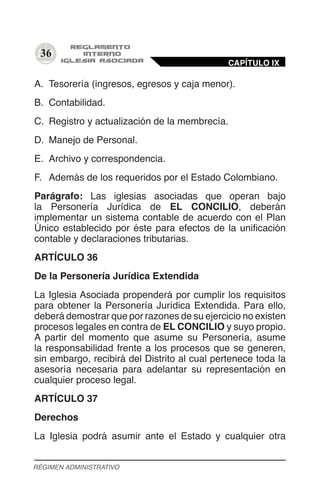 36
A.	 Tesorería (ingresos, egresos y caja menor).
B.	 Contabilidad.
C.	 Registro y actualización de la membrecía.
D.	 Manejo de Personal.
E.	 Archivo y correspondencia.
F.	 Además de los requeridos por el Estado Colombiano.
Parágrafo: Las iglesias asociadas que operan bajo
la Personería Jurídica de EL CONCILIO, deberán
implementar un sistema contable de acuerdo con el Plan
Único establecido por éste para efectos de la unificación
contable y declaraciones tributarias.
ARTÍCULO 36
De la Personería Jurídica Extendida
La Iglesia Asociada propenderá por cumplir los requisitos
para obtener la Personería Jurídica Extendida. Para ello,
deberá demostrar que por razones de su ejercicio no existen
procesos legales en contra de EL CONCILIO y suyo propio.
A partir del momento que asume su Personería, asume
la responsabilidad frente a los procesos que se generen,
sin embargo, recibirá del Distrito al cual pertenece toda la
asesoría necesaria para adelantar su representación en
cualquier proceso legal.
ARTÍCULO 37
Derechos
La Iglesia podrá asumir ante el Estado y cualquier otra
CAPÍTULO IX
RÉGIMEN ADMINISTRATIVO
 