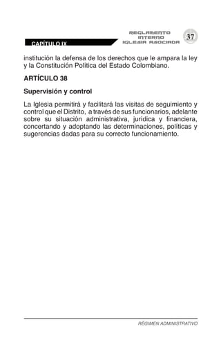 37
institución la defensa de los derechos que le ampara la ley
y la Constitución Política del Estado Colombiano.
ARTÍCULO 38
Supervisión y control
La Iglesia permitirá y facilitará las visitas de seguimiento y
control que el Distrito, a través de sus funcionarios, adelante
sobre su situación administrativa, jurídica y financiera,
concertando y adoptando las determinaciones, políticas y
sugerencias dadas para su correcto funcionamiento.
RÉGIMEN ADMINISTRATIVO
CAPÍTULO IX
 