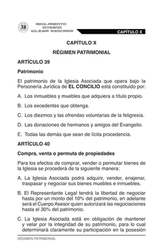 38
CAPÍTULO X
RÉGIMEN PATRIMONIAL
ARTÍCULO 39
Patrimonio
El patrimonio de la Iglesia Asociada que opera bajo la
Personería Jurídica de EL CONCILIO está constituido por:
A.	 Los inmuebles y muebles que adquiera a título propio.
B.	 Los excedentes que obtenga.
C.	 Los diezmos y las ofrendas voluntarias de la feligresía.
D.	 Las donaciones de hermanos y amigos del Evangelio.
E.	 Todas las demás que sean de lícita procedencia.
ARTÍCULO 40
Compra, venta o permuta de propiedades
Para los efectos de comprar, vender o permutar bienes de
la Iglesia se procederá de la siguiente manera:
A.	 La Iglesia Asociada podrá adquirir, vender, enajenar,
traspasar y negociar sus bienes muebles e inmuebles.
B.	El Representante Legal tendrá la libertad de negociar
hasta por un monto del 10% del patrimonio, en adelante
será el CuerpoAsesor quien autorizará las negociaciones
hasta el 30% del patrimonio.
C.	 La Iglesia Asociada está en obligación de mantener
y velar por la integridad de su patrimonio, para lo cual
determinará claramente su participación en la posesión
CAPÍTULO X
RÉGIMEN PATRIMONIAL
 