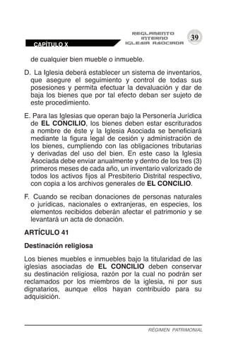 39
de cualquier bien mueble o inmueble.
D.	 La Iglesia deberá establecer un sistema de inventarios,
que asegure el seguimiento y control de todas sus
posesiones y permita efectuar la devaluación y dar de
baja los bienes que por tal efecto deban ser sujeto de
este procedimiento.
E.	Para las Iglesias que operan bajo la Personería Jurídica
de EL CONCILIO, los bienes deben estar escriturados
a nombre de éste y la Iglesia Asociada se beneficiará
mediante la figura legal de cesión y administración de
los bienes, cumpliendo con las obligaciones tributarias
y derivadas del uso del bien. En este caso la Iglesia
Asociada debe enviar anualmente y dentro de los tres (3)
primeros meses de cada año, un inventario valorizado de
todos los activos fijos al Presbiterio Distrital respectivo,
con copia a los archivos generales de EL CONCILIO.
F.	 Cuando se reciban donaciones de personas naturales
o jurídicas, nacionales o extranjeras, en especies, los
elementos recibidos deberán afectar el patrimonio y se
levantará un acta de donación.
ARTÍCULO 41
Destinación religiosa
Los bienes muebles e inmuebles bajo la titularidad de las
iglesias asociadas de EL CONCILIO deben conservar
su destinación religiosa, razón por la cual no podrán ser
reclamados por los miembros de la iglesia, ni por sus
dignatarios, aunque ellos hayan contribuido para su
adquisición.
RÉGIMEN PATRIMONIAL
CAPÍTULO X
 