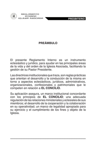 4
PREÁMBULO
El presente Reglamento Interno es un instrumento
eclesiástico y jurídico, para ayudar en las principales áreas
de la vida y del orden de la Iglesia Asociada, facilitando la
gestión de su Pastor Presidente.
Lasdirectricesinstitucionalesquetraza,sonreglasprácticas
que orientan el desarrollo y la conducción de la misma en
torno a aspectos eclesiásticos, jurídicos, administrativos,
organizacionales, confesionales y patrimoniales que le
competen en relación a EL CONCILIO.
Su aplicación asegura, un marco institucional concordante
con los principios de EL CONCILIO; una adecuada
regulación de las relaciones ministeriales y eclesiales de sus
miembros; el desarrollo de la cooperación y la colaboración
en su operatividad; un marco de legalidad apropiado para
su ejercicio y el cumplimiento de los fines y objeto de la
Iglesia.
PRESBITERIO
 