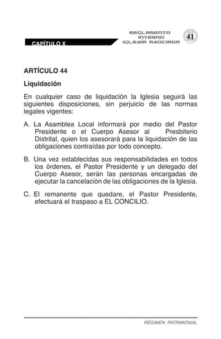 41
ARTÍCULO 44
Liquidación
En cualquier caso de liquidación la Iglesia seguirá las
siguientes disposiciones, sin perjuicio de las normas
legales vigentes:
A.	 La Asamblea Local informará por medio del Pastor
Presidente o el Cuerpo Asesor al Presbiterio
Distrital, quien los asesorará para la liquidación de las
obligaciones contraídas por todo concepto.
B.	 Una vez establecidas sus responsabilidades en todos
los órdenes, el Pastor Presidente y un delegado del
Cuerpo Asesor, serán las personas encargadas de
ejecutar la cancelación de las obligaciones de la Iglesia.
C.	 El remanente que quedare, el Pastor Presidente,
efectuará el traspaso a EL CONCILIO.
RÉGIMEN PATRIMONIAL
CAPÍTULO X
 