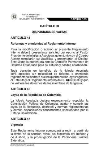 42
CAPÍTULO XI
DISPOSICIONES VARIAS
ARTÍCULO 45
Reformas y enmiendas al Reglamento Interno
Para la modificación o adición al presente Reglamento
Interno deberá presentarse solicitud por escrito al Pastor
Presidente de la IglesiaAsociada, quien junto con el Cuerpo
Asesor estudiarán su viabilidad y presentarán al Distrito.
Éste último la presentará ante la Comisión Permanente de
Reforma Estatutaria para su estudio y posible aprobación.
Toda decisión en beneficio de la Iglesia Asociada
será aplicable sin necesidad de reforma o enmienda
reglamentaria siempre que no quebrante las leyes vigentes,
el Estatuto y el Reglamento Interno de EL CONCILIO y que
no vulnere los derechos de los miembros de la Iglesia.
ARTÍCULO 46
Leyes de la República de Colombia.
La Iglesia Asociada declara expresamente respaldar la
Constitución Política de Colombia, acatar y cumplir las
leyes de la República, decretos y normas reglamentarias
y demás disposiciones concordantes sancionadas por el
Estado Colombiano.
ARTÍCULO 47
Vigencia
Este Reglamento Interno comenzará a regir a partir de
la fecha de la sanción oficial del Ministerio del Interior y
de Justicia, y la promulgación de la Personería Jurídica
Extendida.
CAPÍTULO XI
DISPOSICIONES VARIAS
 