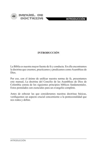 44
INTRODUCCIÓN
La Biblia es nuestra mayor fuente de fe y conducta. En ella encontramos
la doctrina que creemos, practicamos y predicamos como Asambleas de
Dios.
Por eso, con el ánimo de unificar nuestra norma de fe, presentamos
este manual, La doctrina del Concilio de las Asambleas de Dios de
Colombia consta de los siguientes principios bíblicos fundamentales.
Estos postulados son esenciales para un evangelio completo.
Antes de esbozar las que consideramos nuestras doctrinas básicas,
verifiquemos un aspecto crucial concerniente a la pentecostalidad que
nos rodea y define.
INTRODUCCIÓN
INTRODUCCIÓN
 