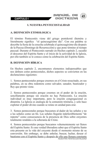 45
I. NUESTRA PENTECOSTALIDAD
A. DEFINICIÓN ETIMOLOGICA
El término Pentecostés viene del griego pentekosté (heméra y
literalmente significa “el quincuagésimo día”. Con esa palabra se
describe la fiesta de la cosecha celebrada el quincuagésimo día después
de la Pascua (Domingo de Resurrección) y que pone término al tiempo
pascual. Durante el Pentecostés narrado en Hechos capitulo 2, sucedió
el descenso del Espíritu Santo y el inicio de la actividad de la Iglesia,
por ello también se le conoce como la celebración del Espíritu Santo.
B. DEFINICIÓN BÍBLICA
En Hechos capítulo 2, encontramos elementos indispensables que
nos definen como pentecostales, dichos aspectos se convierten en las
declaraciones siguientes:
1.	 Somos pentecostales porque creemos en el Cristo resucitado, en sus
palabras, en su obra redentora como salvador, sanador, bautizador y
Rey que pronto viene.
2.	 Somos pentecostales porque creemos en el poder de la oración,
sencillamente porque sin oración no hay Pentecostés. La oración
individual es muy importante, pero la oración congregacional es
dinamita. La Iglesia es analogía de la comunión trinitaria, y solo hace
explotar el poder divino cuando se reúne en unidad para orar.
3.	 Somos pentecostales porque buscamos al dador de las señales y no
a las señales como un fin. Las señales llegarán indefectiblemente “de
repente” como consecuencia de la presencia de Dios sobre creyentes
totalmente rendidos a la soberanía de Cristo.
4.	 Somos pentecostales porque buscamos vehementemente ser llenos
del Espíritu Santo. Es una verdad liberadora saber que el Espíritu Santo
esta presente en la vida del creyente desde el momento mismo de su
conversión. Sin embargo, se debe anhelar, buscar, luchar, desear el
bautismo con el Espíritu Santo y después de ello una llenura constante
CAPÍTULO I
NUESTRA PENTECOSTALIDAD
 