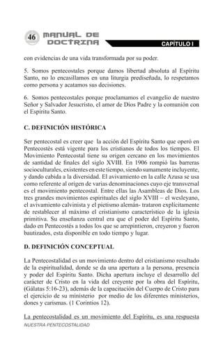 46
con evidencias de una vida transformada por su poder.
5.	 Somos pentecostales porque damos libertad absoluta al Espíritu
Santo, no lo encasillamos en una liturgia prediseñada, lo respetamos
como persona y acatamos sus decisiones.
6.	 Somos pentecostales porque proclamamos el evangelio de nuestro
Señor y Salvador Jesucristo, el amor de Dios Padre y la comunión con
el Espíritu Santo.
C. DEFINICIÓN HISTÓRICA
Ser pentecostal es creer que la acción del Espíritu Santo que operó en
Pentecostés está vigente para los cristianos de todos los tiempos. El
Movimiento Pentecostal tiene su origen cercano en los movimientos
de santidad de finales del siglo XVIII. En 1906 rompió las barreras
socioculturales,existentesenestetiempo,siendosumamenteincluyente,
y dando cabida a la diversidad. El avivamiento en la calle Azusa se usa
como referente al origen de varias denominaciones cuyo eje transversal
es el movimiento pentecostal. Entre ellas las Asambleas de Dios. Los
tres grandes movimientos espirituales del siglo XVIII – el wesleyano,
el avivamiento calvinista y el pietismo alemán- trataron explícitamente
de restablecer al máximo el cristianismo característico de la iglesia
primitiva. Su enseñanza central era que el poder del Espíritu Santo,
dado en Pentecostés a todos los que se arrepintieron, creyeron y fueron
bautizados, esta disponible en todo tiempo y lugar.
D. DEFINICIÓN CONCEPTUAL
La Pentecostalidad es un movimiento dentro del cristianismo resultado
de la espiritualidad, donde se da una apertura a la persona, presencia
y poder del Espíritu Santo. Dicha apertura incluye el desarrollo del
carácter de Cristo en la vida del creyente por la obra del Espíritu,
(Gálatas 5:16-23), además de la capacitación del Cuerpo de Cristo para
el ejercicio de su ministerio por medio de los diferentes ministerios,
dones y carismas. (1 Corintios 12).
La pentecostalidad es un movimiento del Espíritu, es una respuesta
CAPÍTULO I
NUESTRA PENTECOSTALIDAD
 