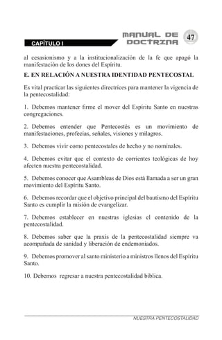47
al cesasionismo y a la institucionalización de la fe que apagó la
manifestación de los dones del Espíritu.
E. EN RELACIÓN A NUESTRA IDENTIDAD PENTECOSTAL
Es vital practicar las siguientes directrices para mantener la vigencia de
la pentecostalidad:
1.	 Debemos mantener firme el mover del Espíritu Santo en nuestras
congregaciones.
2.	 Debemos entender que Pentecostés es un movimiento de
manifestaciones, profecías, señales, visiones y milagros.
3.	 Debemos vivir como pentecostales de hecho y no nominales.
4.	 Debemos evitar que el contexto de corrientes teológicas de hoy
afecten nuestra pentecostalidad.
5.	 Debemos conocer que Asambleas de Dios está llamada a ser un gran
movimiento del Espíritu Santo.
6.	 Debemos recordar que el objetivo principal del bautismo del Espíritu
Santo es cumplir la misión de evangelizar.
7.	 Debemos establecer en nuestras iglesias el contenido de la
pentecostalidad.
8.	 Debemos saber que la praxis de la pentecostalidad siempre va
acompañada de sanidad y liberación de endemoniados.
9.	 Debemos promover al santo ministerio a ministros llenos del Espíritu
Santo.
10.	Debemos regresar a nuestra pentecostalidad bíblica.
CAPÍTULO I
NUESTRA PENTECOSTALIDAD
 