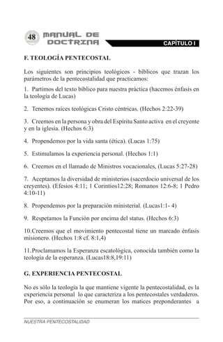 48
F. TEOLOGÍA PENTECOSTAL
Los siguientes son principios teológicos - bíblicos que trazan los
parámetros de la pentecostalidad que practicamos:
1.	 Partimos del texto bíblico para nuestra práctica (hacemos énfasis en
la teología de Lucas)
2.	 Tenemos raíces teológicas Cristo céntricas. (Hechos 2:22-39)
3.	 Creemos en la persona y obra del Espíritu Santo activa en el creyente
y en la iglesia. (Hechos 6:3)
4.	 Propendemos por la vida santa (ética). (Lucas 1:75)
5.	 Estimulamos la experiencia personal. (Hechos 1:1)
6.	 Creemos en el llamado de Ministros vocacionales, (Lucas 5:27-28)
7.	 Aceptamos la diversidad de ministerios (sacerdocio universal de los
creyentes). (Efesios 4:11; 1 Corintios12:28; Romanos 12:6-8; 1 Pedro
4:10-11)
8.	 Propendemos por la preparación ministerial. (Lucas1:1- 4)
9.	 Respetamos la Función por encima del status. (Hechos 6:3)
10.	Creemos que el movimiento pentecostal tiene un marcado énfasis
misionero. (Hechos 1:8 cf. 8:1,4)
11.	Proclamamos la Esperanza escatológica, conocida también como la
teología de la esperanza. (Lucas18:8,19:11)
G. EXPERIENCIA PENTECOSTAL
No es sólo la teología la que mantiene vigente la pentecostalidad, es la
experiencia personal lo que caracteriza a los pentecostales verdaderos.
Por eso, a continuación se enumeran los matices preponderantes a
CAPÍTULO I
NUESTRA PENTECOSTALIDAD
 