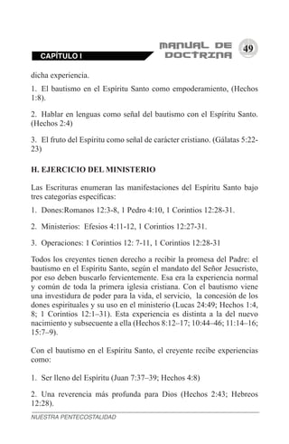 49
dicha experiencia.
1.	 El bautismo en el Espíritu Santo como empoderamiento, (Hechos
1:8).
2.	 Hablar en lenguas como señal del bautismo con el Espíritu Santo.
(Hechos 2:4)
3.	 El fruto del Espíritu como señal de carácter cristiano. (Gálatas 5:22-
23)
H. EJERCICIO DEL MINISTERIO
Las Escrituras enumeran las manifestaciones del Espíritu Santo bajo
tres categorías específicas:
1.	 Dones:Romanos 12:3-8, 1 Pedro 4:10, 1 Corintios 12:28-31.
2.	 Ministerios: Efesios 4:11-12, 1 Corintios 12:27-31.
3.	 Operaciones: 1 Corintios 12: 7-11, 1 Corintios 12:28-31
Todos los creyentes tienen derecho a recibir la promesa del Padre: el
bautismo en el Espíritu Santo, según el mandato del Señor Jesucristo,
por eso deben buscarlo fervientemente. Esa era la experiencia normal
y común de toda la primera iglesia cristiana. Con el bautismo viene
una investidura de poder para la vida, el servicio, la concesión de los
dones espirituales y su uso en el ministerio (Lucas 24:49; Hechos 1:4,
8; 1 Corintios 12:1–31). Esta experiencia es distinta a la del nuevo
nacimiento y subsecuente a ella (Hechos 8:12–17; 10:44–46; 11:14–16;
15:7–9).
Con el bautismo en el Espíritu Santo, el creyente recibe experiencias
como:
1.	 Ser lleno del Espíritu (Juan 7:37–39; Hechos 4:8)
2.	 Una reverencia más profunda para Dios (Hechos 2:43; Hebreos
12:28).
NUESTRA PENTECOSTALIDAD
CAPÍTULO I
 