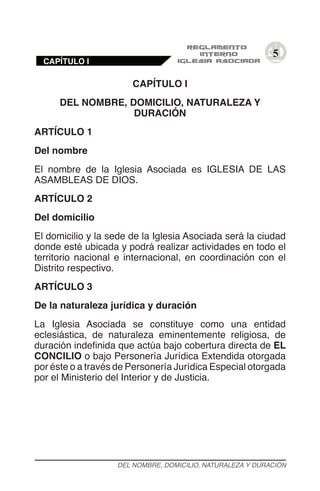 5
CAPÍTULO I
DEL NOMBRE, DOMICILIO, NATURALEZA Y
DURACIÓN
ARTÍCULO 1
Del nombre
El nombre de la Iglesia Asociada es IGLESIA DE LAS
ASAMBLEAS DE DIOS.
ARTÍCULO 2
Del domicilio
El domicilio y la sede de la Iglesia Asociada será la ciudad
donde esté ubicada y podrá realizar actividades en todo el
territorio nacional e internacional, en coordinación con el
Distrito respectivo.
ARTÍCULO 3
De la naturaleza jurídica y duración
La Iglesia Asociada se constituye como una entidad
eclesiástica, de naturaleza eminentemente religiosa, de
duración indefinida que actúa bajo cobertura directa de EL
CONCILIO o bajo Personería Jurídica Extendida otorgada
por éste o a través de Personería Jurídica Especial otorgada
por el Ministerio del Interior y de Justicia.
DEL NOMBRE, DOMICILIO, NATURALEZA Y DURACIÓN
CAPÍTULO I
 