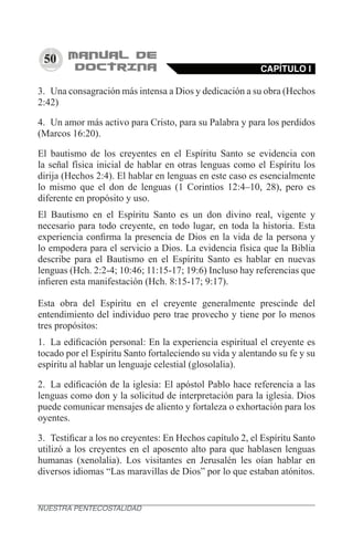 50
3.	 Una consagración más intensa a Dios y dedicación a su obra (Hechos
2:42)
4.	 Un amor más activo para Cristo, para su Palabra y para los perdidos
(Marcos 16:20).
El bautismo de los creyentes en el Espíritu Santo se evidencia con
la señal física inicial de hablar en otras lenguas como el Espíritu los
dirija (Hechos 2:4). El hablar en lenguas en este caso es esencialmente
lo mismo que el don de lenguas (1 Corintios 12:4–10, 28), pero es
diferente en propósito y uso.
El Bautismo en el Espíritu Santo es un don divino real, vigente y
necesario para todo creyente, en todo lugar, en toda la historia. Esta
experiencia confirma la presencia de Dios en la vida de la persona y
lo empodera para el servicio a Dios. La evidencia física que la Biblia
describe para el Bautismo en el Espíritu Santo es hablar en nuevas
lenguas (Hch. 2:2-4; 10:46; 11:15-17; 19:6) Incluso hay referencias que
infieren esta manifestación (Hch. 8:15-17; 9:17).
Esta obra del Espíritu en el creyente generalmente prescinde del
entendimiento del individuo pero trae provecho y tiene por lo menos
tres propósitos:
1.	 La edificación personal: En la experiencia espiritual el creyente es
tocado por el Espíritu Santo fortaleciendo su vida y alentando su fe y su
espíritu al hablar un lenguaje celestial (glosolalia).
2.	 La edificación de la iglesia: El apóstol Pablo hace referencia a las
lenguas como don y la solicitud de interpretación para la iglesia. Dios
puede comunicar mensajes de aliento y fortaleza o exhortación para los
oyentes.
3.	 Testificar a los no creyentes: En Hechos capítulo 2, el Espíritu Santo
utilizó a los creyentes en el aposento alto para que hablasen lenguas
humanas (xenolalia). Los visitantes en Jerusalén les oían hablar en
diversos idiomas “Las maravillas de Dios” por lo que estaban atónitos.
CAPÍTULO I
NUESTRA PENTECOSTALIDAD
 