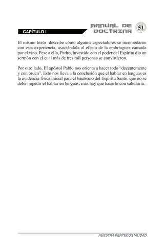 51
CAPÍTULO I
NUESTRA PENTECOSTALIDAD
El mismo texto describe cómo algunos espectadores se incomodaron
con esta experiencia, asociándola al efecto de la embriaguez causada
por el vino. Pese a ello, Pedro, investido con el poder del Espíritu dio un
sermón con el cual más de tres mil personas se convirtieron.
Por otro lado, El apóstol Pablo nos orienta a hacer todo “decentemente
y con orden”. Esto nos lleva a la conclusión que el hablar en lenguas es
la evidencia física inicial para el bautismo del Espíritu Santo, que no se
debe impedir el hablar en lenguas, mas hay que hacerlo con sabiduría.
 