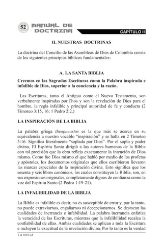 52
II. NUESTRAS DOCTRINAS
La doctrina del Concilio de las Asambleas de Dios de Colombia consta
de los siguientes principios bíblicos fundamentales:
A.	LA SANTA BIBLIA
Creemos en las Sagradas Escrituras como la Palabra inspirada e
infalible de Dios, superior a la conciencia y la razón.
  Las Escrituras, tanto el Antiguo como el Nuevo Testamento, son
verbalmente inspiradas por Dios y son la revelación de Dios para el
hombre, la regla infalible y principal autoridad de fe y conducta (2
Timoteo 3:15, 16; 1 Pedro 2:2.)
LA INSPIRACIÓN DE LA BIBLIA
La palabra griega theopneustos es la que más se acerca en su
equivalencia a nuestro vocablo “inspiración” y se halla en 2 Timoteo
3:16. Significa literalmente “soplada por Dios”. Por el soplo y poder
divino, El Espíritu Santo dirigió a los autores humanos de la Biblia
con tal precisión que la obra refleja exactamente la intención de Dios
mismo. Como fue Dios mismo el que habló por medio de los profetas
y apóstoles, los documentos originales que ellos escribieron llevaron
las marcas especiales de la inspiración divina. Esto significa que los
sesenta y seis libros canónicos, los cuales constituyen la Biblia, son, en
sus expresiones originales, completamente dignos de confianza como la
voz del Espíritu Santo (2 Pedro 1:19-21).
LA INFALIBILIDAD DE LA BIBLIA
La Biblia es infalible es decir, no es susceptible de error y, por lo tanto,
no puede extraviarnos, engañarnos ni decepcionarnos. Se destacan las
cualidades de inerrancia e infabilidad. La palabra inerrancia enfatiza
la veracidad de las Escrituras, mientras que la infalibilidad recalca la
confiabilidad de ellas. Ambas cualidades se aplican a toda la Escritura
e incluyen la exactitud de la revelación divina. Por lo tanto es la verdad
CAPÍTULO II
LA BIBLIA
 