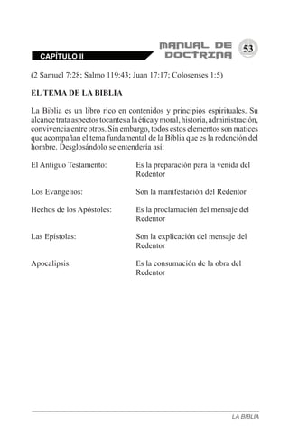 53
(2 Samuel 7:28; Salmo 119:43; Juan 17:17; Colosenses 1:5)
EL TEMA DE LA BIBLIA
La Biblia es un libro rico en contenidos y principios espirituales. Su
alcancetrataaspectostocantesalaéticaymoral,historia,administración,
convivencia entre otros. Sin embargo, todos estos elementos son matices
que acompañan el tema fundamental de la Biblia que es la redención del
hombre. Desglosándolo se entendería así:
El Antiguo Testamento: 		 Es la preparación para la venida del 	
				 Redentor
Los Evangelios:			 Son la manifestación del Redentor
Hechos de los Apóstoles: 	 Es la proclamación del mensaje del 	
				 Redentor
Las Epístolas: 			 Son la explicación del mensaje del 	
				 Redentor
Apocalipsis:			 Es la consumación de la obra del 	
				 Redentor
CAPÍTULO II
LA BIBLIA
 