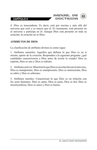 55
4.	 Dios es trascendente. Es decir, está por encima y más allá del
universo que creó y es mayor que él. Es inmanente, está presente en
el universo y participa en él. Aunque Dios está presente en toda su
creación, la creación no es Dios.
ATRIBUTOS DE DIOS
La clasificación de atributos divinos es como sigue:
1.	 Atributos naturales: Aquellos que definen lo que Dios es en sí
mismo, aparte de la creación. Responden a la siguiente pregunta: ¿qué
cualidades caracterizaron a Dios antes de existir lo creado? Dios es
espíritu, Dios es uno y Dios es infinito.
2.	 Atributosactivos:MuestranloqueDiosesenrelaciónconeluniverso.
Dios es omnipotente, Dios es omnipresente, Dios es omnisciente, Dios
es sabio y Dios es soberano.
3.	 Atributos morales: Caracterizan lo que Dios es en relación con
los seres humanos. Dios es santo, Dios es justo, Dios es fiel, Dios es
misericordioso, Dios es amor y Dios es bueno.
CAPÍTULO II
EL ÚNICO DIOS VERDADERO
 