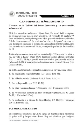 56
C. LA DEIDAD DEL SEÑOR JESUCRISTO
Creemos en la Deidad del Señor Jesucristo y su encarnación
sobrenatural.
El Señor Jesucristo es el eterno Hijo de Dios. En Juan 1:1-18 se expresa
su Deidad de una manera muy explícita. El versículo 18 declara “A
Dios nadie le vio jamás; el unigénito Hijo, que está en el seno del Padre,
él le ha dado a conocer”. Su posición “en el seno del padre” expresa, no
una distinción en cuanto a esencia ni alguna clase de inferioridad, sino
una estrecha relación con el Padre y una participación en la autoridad
de Él.
Jesús mismo reconoció su deidad cuando dijo: “El que me ha visto a
mí, ha visto al Padre” (Juan 14:9). También recibió adoración (Mateo
2:2; 11; 14:33; 28:9) y ejerció autoridad divina perdonando pecados
(Marcos 2:1-12). Y sus discípulos lo reconocieron como el Hijo de Dios
(Mateo 16:16).
La Biblia declara muchos aspectos en relación a su vida, entre ellos:
1.	 Su nacimiento virginal (Mateo 1:23; Lucas 1:31-35).
2.	 Su vida sin pecado (Hebreos 7:26; 1 Pedro 2:21,22).
3.	 Sus milagros (Hechos 2:22; 10:38).
4.	 Su obra vicaria en la cruz (1 Corintios 15:3; 2 Corintios 5:21).
5.	 Su resurrección corporal de entre los muertos (Mateo 28:5-6; Lucas
24:39; 1 Corintios 15:3-4).
6.	 Su exaltación a la diestra de Dios (Hechos 1:9, 11; 2:33; Filipenses
2:9-11; Hebreos 1:3).
LOS OFICIOS DE CRISTO
El concepto de los oficios de Cristo tiende un puente entre la enseñanza
de quien es Él y lo que vino a hacer. Hay tres términos que designan
CAPÍTULO II
LA DEIDAD DEL SEÑOR JESUCRISTO
 