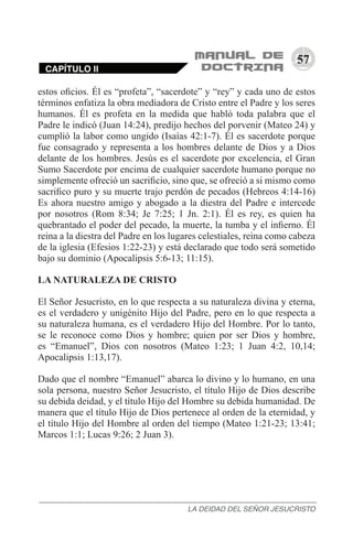 57
estos oficios. Él es “profeta”, “sacerdote” y “rey” y cada uno de estos
términos enfatiza la obra mediadora de Cristo entre el Padre y los seres
humanos. Él es profeta en la medida que habló toda palabra que el
Padre le indicó (Juan 14:24), predijo hechos del porvenir (Mateo 24) y
cumplió la labor como ungido (Isaías 42:1-7). Él es sacerdote porque
fue consagrado y representa a los hombres delante de Dios y a Dios
delante de los hombres. Jesús es el sacerdote por excelencia, el Gran
Sumo Sacerdote por encima de cualquier sacerdote humano porque no
simplemente ofreció un sacrificio, sino que, se ofreció a si mismo como
sacrifico puro y su muerte trajo perdón de pecados (Hebreos 4:14-16)
Es ahora nuestro amigo y abogado a la diestra del Padre e intercede
por nosotros (Rom 8:34; Je 7:25; 1 Jn. 2:1). Él es rey, es quien ha
quebrantado el poder del pecado, la muerte, la tumba y el infierno. Él
reina a la diestra del Padre en los lugares celestiales, reina como cabeza
de la iglesia (Efesios 1:22-23) y está declarado que todo será sometido
bajo su dominio (Apocalipsis 5:6-13; 11:15).
LA NATURALEZA DE CRISTO
El Señor Jesucristo, en lo que respecta a su naturaleza divina y eterna,
es el verdadero y unigénito Hijo del Padre, pero en lo que respecta a
su naturaleza humana, es el verdadero Hijo del Hombre. Por lo tanto,
se le reconoce como Dios y hombre; quien por ser Dios y hombre,
es “Emanuel”, Dios con nosotros (Mateo 1:23; 1 Juan 4:2, 10,14;
Apocalipsis 1:13,17).
Dado que el nombre “Emanuel” abarca lo divino y lo humano, en una
sola persona, nuestro Señor Jesucristo, el título Hijo de Dios describe
su debida deidad, y el título Hijo del Hombre su debida humanidad. De
manera que el título Hijo de Dios pertenece al orden de la eternidad, y
el título Hijo del Hombre al orden del tiempo (Mateo 1:21-23; 13:41;
Marcos 1:1; Lucas 9:26; 2 Juan 3).
CAPÍTULO II
LA DEIDAD DEL SEÑOR JESUCRISTO
 