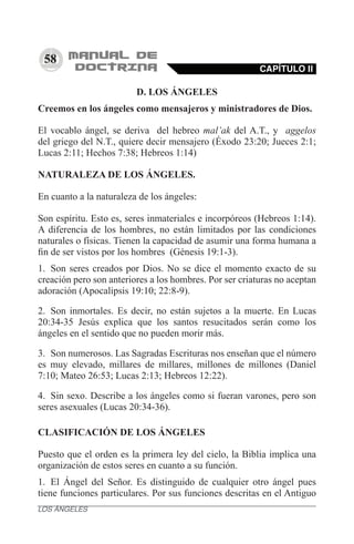 58
D. LOS ÁNGELES
Creemos en los ángeles como mensajeros y ministradores de Dios.
El vocablo ángel, se deriva del hebreo mal’ak del A.T., y aggelos
del griego del N.T., quiere decir mensajero (Éxodo 23:20; Jueces 2:1;
Lucas 2:11; Hechos 7:38; Hebreos 1:14)
NATURALEZA DE LOS ÁNGELES.
En cuanto a la naturaleza de los ángeles:
Son espíritu. Esto es, seres inmateriales e incorpóreos (Hebreos 1:14).
A diferencia de los hombres, no están limitados por las condiciones
naturales o físicas. Tienen la capacidad de asumir una forma humana a
fin de ser vistos por los hombres (Génesis 19:1-3).
1.	 Son seres creados por Dios. No se dice el momento exacto de su
creación pero son anteriores a los hombres. Por ser criaturas no aceptan
adoración (Apocalipsis 19:10; 22:8-9).
2.	 Son inmortales. Es decir, no están sujetos a la muerte. En Lucas
20:34-35 Jesús explica que los santos resucitados serán como los
ángeles en el sentido que no pueden morir más.
3.	 Son numerosos. Las Sagradas Escrituras nos enseñan que el número
es muy elevado, millares de millares, millones de millones (Daniel
7:10; Mateo 26:53; Lucas 2:13; Hebreos 12:22).
4.	 Sin sexo. Describe a los ángeles como si fueran varones, pero son
seres asexuales (Lucas 20:34-36).
CLASIFICACIÓN DE LOS ÁNGELES
Puesto que el orden es la primera ley del cielo, la Biblia implica una
organización de estos seres en cuanto a su función.
1.	 El Ángel del Señor. Es distinguido de cualquier otro ángel pues
tiene funciones particulares. Por sus funciones descritas en el Antiguo
CAPÍTULO II
LOS ÁNGELES
 