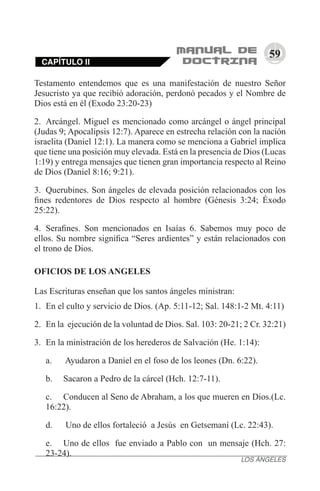 59
Testamento entendemos que es una manifestación de nuestro Señor
Jesucristo ya que recibió adoración, perdonó pecados y el Nombre de
Dios está en él (Exodo 23:20-23)
2.	 Arcángel. Miguel es mencionado como arcángel o ángel principal
(Judas 9; Apocalipsis 12:7). Aparece en estrecha relación con la nación
israelita (Daniel 12:1). La manera como se menciona a Gabriel implica
que tiene una posición muy elevada. Está en la presencia de Dios (Lucas
1:19) y entrega mensajes que tienen gran importancia respecto al Reino
de Dios (Daniel 8:16; 9:21).
3.	 Querubines. Son ángeles de elevada posición relacionados con los
fines redentores de Dios respecto al hombre (Génesis 3:24; Éxodo
25:22).
4.	 Serafines. Son mencionados en Isaías 6. Sabemos muy poco de
ellos. Su nombre significa “Seres ardientes” y están relacionados con
el trono de Dios.
OFICIOS DE LOS ANGELES
Las Escrituras enseñan que los santos ángeles ministran:
1.	 En el culto y servicio de Dios. (Ap. 5:11-12; Sal. 148:1-2 Mt. 4:11)
2.	 En la  ejecución de la voluntad de Dios. Sal. 103: 20-21; 2 Cr. 32:21)
3.	 En la ministración de los herederos de Salvación (He. 1:14):
a.	 Ayudaron a Daniel en el foso de los leones (Dn. 6:22).
b.	 Sacaron a Pedro de la cárcel (Hch. 12:7-11).
c.	 Conducen al Seno de Abraham, a los que mueren en Dios.(Lc.
16:22).
d.	 Uno de ellos fortaleció  a Jesús  en Getsemaní (Lc. 22:43).
e.	 Uno de ellos  fue enviado a Pablo con  un mensaje (Hch. 27:
23-24).
CAPÍTULO II
LOS ÁNGELES
 