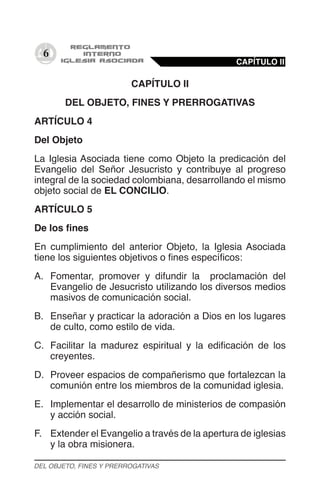 6
CAPÍTULO II
DEL OBJETO, FINES Y PRERROGATIVAS
ARTÍCULO 4
Del Objeto
La Iglesia Asociada tiene como Objeto la predicación del
Evangelio del Señor Jesucristo y contribuye al progreso
integral de la sociedad colombiana, desarrollando el mismo
objeto social de EL CONCILIO.
ARTÍCULO 5
De los fines
En cumplimiento del anterior Objeto, la Iglesia Asociada
tiene los siguientes objetivos o fines específicos:
A.	 Fomentar, promover y difundir la proclamación del
Evangelio de Jesucristo utilizando los diversos medios
masivos de comunicación social.
B.	 Enseñar y practicar la adoración a Dios en los lugares
de culto, como estilo de vida.
C.	 Facilitar la madurez espiritual y la edificación de los
creyentes.
D.	 Proveer espacios de compañerismo que fortalezcan la
comunión entre los miembros de la comunidad iglesia.
E.	 Implementar el desarrollo de ministerios de compasión
y acción social.
F.	 Extender el Evangelio a través de la apertura de iglesias
y la obra misionera.
CAPÍTULO II
DEL OBJETO, FINES Y PRERROGATIVAS
 