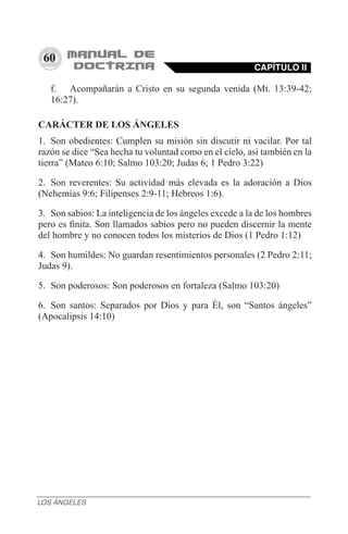 60
f.	 Acompañarán a Cristo en su segunda venida (Mt. 13:39-42;
16:27). 
CARÁCTER DE LOS ÁNGELES
1.	 Son obedientes: Cumplen su misión sin discutir ni vacilar. Por tal
razón se dice “Sea hecha tu voluntad como en el cielo, así también en la
tierra” (Mateo 6:10; Salmo 103:20; Judas 6; 1 Pedro 3:22)
2.	 Son reverentes: Su actividad más elevada es la adoración a Dios
(Nehemías 9:6; Filipenses 2:9-11; Hebreos 1:6).
3.	 Son sabios: La inteligencia de los ángeles excede a la de los hombres
pero es finita. Son llamados sabios pero no pueden discernir la mente
del hombre y no conocen todos los misterios de Dios (1 Pedro 1:12)
4.	 Son humildes: No guardan resentimientos personales (2 Pedro 2:11;
Judas 9).
5.	 Son poderosos: Son poderosos en fortaleza (Salmo 103:20)
6.	 Son santos: Separados por Dios y para Él, son “Santos ángeles”
(Apocalipsis 14:10)
CAPÍTULO II
LOS ÁNGELES
 