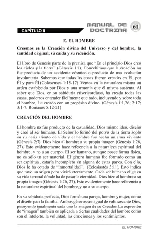 61
E. EL HOMBRE
Creemos en la Creación divina del Universo y del hombre, la
santidad original, su caída y su redención.
El libro de Génesis parte de la premisa que “En el principio Dios creó
los cielos y la tierra” (Génesis 1:1). Concebimos que la creación no
fue producto de un accidente cósmico o producto de una evolución
involuntaria. Sabemos que todas las cosas fueron creadas en Él, por
Él y para Él (Colosenses 1:15-17). Vemos en la naturaleza misma un
orden establecido por Dios y una armonía que él mismo sustenta. Al
saber que Dios, en su sabiduría misericordiosa, ha creado todas las
cosas, podemos entender fácilmente que todo, incluyendo y sobre todo
el hombre, fue creado con un propósito divino. (Génesis 1:1,26; 2:17;
3:1-7; Romanos 5:12-21)
CREACIÓN DEL HOMBRE
El hombre no fue producto de la casualidad. Dios mismo ideó, diseñó
y creó al ser humano. El Señor lo formó del polvo de la tierra sopló
en su nariz aliento de vida y el hombre fue hecho un alma viviente
(Génesis 2:7). Dios hizo al hombre a su propia imagen (Génesis 1:26,
27). Esto evidentemente hace referencia a la naturaleza espiritual del
hombre, y no a su cuerpo. El ser humano, aunque posee forma física,
no es sólo un ser material. El género humano fue formado como un
ser espiritual, estaría incompleto sin alguna de estas partes. Con ello,
Dios le ha dotado de “inmortalidad”. (Eclesiastés 3:11). Esto indica
que tuvo un origen pero vivirá eternamente. Cada ser humano elige en
su vida terrenal dónde ha de pasar la eternidad. Dios hizo al hombre a su
propia imagen (Génesis 1:26, 27). Esto evidentemente hace referencia a
la naturaleza espiritual del hombre, y no a su cuerpo.
En su sabiduría perfecta, Dios formó una pareja, hombre y mujer, como
el diseño para la familia. Ambos géneros son igual de valiosos ante Dios,
poseyendo igualmente cada uno la imagen de su Creador. La expresión
de “imagen” también es aplicada a ciertas cualidades del hombre como
son el intelecto, la voluntad, las emociones y los sentimientos.
CAPÍTULO II
EL HOMBRE
 