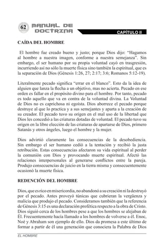 62
CAÍDA DEL HOMBRE
El hombre fue creado bueno y justo; porque Dios dijo: “Hagamos
al hombre a nuestra imagen, conforme a nuestra semejanza”. Sin
embargo, el ser humano por su propia voluntad cayó en trasgresión,
incurriendo así no sólo la muerte física sino también la espiritual, que es
la separación de Dios (Génesis 1:26, 27; 2:17; 3:6; Romanos 5:12-19).
Literalmente pecado significa “errar en el blanco”. Esto da la idea de
alguien que lanza la flecha a un objetivo, mas no acierta. Pecado en ese
orden es fallar en el propósito divino para el hombre. Por tanto, pecado
es todo aquello que va en contra de la voluntad divina. La Voluntad
de Dios no es caprichosa ni egoísta. Dios aborrece el pecado porque
destruye al que lo practica y a sus semejantes y aparta a la creación de
su creador. El pecado tuvo su origen en el mal uso de la libertad que
Dios les concedió a las criaturas dotadas de voluntad. El pecado tuvo su
origen en la libre elección de las criaturas de apartarse de Dios, primero
Satanás y otros ángeles, luego el hombre y la mujer.
Dios advirtió claramente las consecuencias de la desobediencia.
Sin embargo el ser humano cedió a la tentación y recibió la justa
retribución. Estas consecuencias afectaron su vida espiritual al perder
la comunión con Dios y provocando muerte espiritual. Afectó las
relaciones interpersonales al generarse conflictos entre la pareja.
Produjo consecuencias de juicio en la tierra misma y consecuentemente
ocasionó la muerte física.
REDENCIÓN DEL HOMBRE
Dios,queesricoenmisericordia,noabandonóasucreaciónniladestruyó
por el pecado. Antes proveyó túnicas que cubrieran la vergüenza y
malicia que produjo el pecado. Consideramos también que la referencia
de Génesis 3:15 es una declaración profética respecto a la obra de Cristo.
Dios siguió cerca de los hombres pese a que los hombres se alejaban de
Él. Frecuentemente hacía llamado a los hombres de volverse a él. Enoc,
Noé y Abraham son ejemplo de ello. Dios da promesa a este último de
formar a partir de él una generación que conociera la Palabra de Dios
CAPÍTULO II
EL HOMBRE
 