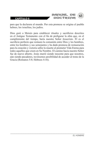 63
para que la declarara al mundo. Por esta promesa se origina el pueblo
hebreo, los israelitas, los judíos.
Dios guió a Moisés para establecer rituales y sacrificios descritos
en el Antiguo Testamento con el fin de prefigurar la obra que, en el
cumplimiento del tiempo, haría nuestro Señor Jesucristo. Él es el
sacrificio perfecto que restaura la comunión entre Dios y los hombres,
entre los hombres y sus semejantes y ha dado promesa de restauración
para la creación y victoria sobre la muerte al prometer Vida Eterna para
todos aquellos que creen en Su Nombre. El camino hacia nuestro Señor
fue de nuevo abierto. Jesús murió siendo inocente para que nosotros,
aún siendo pecadores, tuviésemos posibilidad de acceder al trono de la
Gracia (Romanos 5:8; Hebreos 4:16).
CAPÍTULO II
EL HOMBRE
 