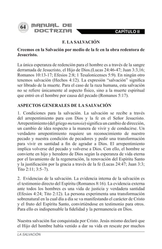 64
F. LA SALVACIÓN
Creemos en la Salvación por medio de la fe en la obra redentora de
Jesucristo.
La única esperanza de redención para el hombre es a través de la sangre
derramada de Jesucristo, el Hijo de Dios.(Lucas 24:46-47; Juan 3:3,16;
Romanos 10:13-17; Efesios 2:8; 1 Tesalonicenses 5:9). En ningún otro
tenemos salvación (Hechos 4:12). La expresión “salvación” significa
ser librado de la muerte. Para el caso de la raza humana, esta salvación
no se refiere únicamente al aspecto físico, sino a la muerte espiritual
que entró en el hombre por causa del pecado (Romanos 5:17).
ASPECTOS GENERALES DE LA SALVACIÓN
1.	 Condiciones para la salvación. La salvación se recibe a través
del arrepentimiento para con Dios y la fe en el Señor Jesucristo.
Arrepentimiento (del griego metanoia) significa un cambio de dirección,
un cambio de idea respecto a la manera de vivir y de conducirse. Un
verdadero arrepentimiento requiere un reconocimiento de nuestro
pecado y nuestra condición de pecadores y pedir una transformación
para vivir en santidad a fin de agradar a Dios. El arrepentimiento
implica volverse del pecado y volverse a Dios. Con ello, el hombre se
convierte en hijo y heredero de Dios según la esperanza de vida eterna
por el lavamiento de la regeneración, la renovación del Espíritu Santo
y la justificación por la gracia a través de la fe (Lucas 24:47; Juan 3:3;
Tito 2:11; 3:5–7).
2.	 Evidencias de la salvación. La evidencia interna de la salvación es
el testimonio directo del Espíritu (Romanos 8:16). La evidencia externa
ante todos los hombres es una vida de justicia y verdadera santidad
(Efesios 4:24; Tito 2:12). La persona experimenta una transformación
sobrenatural en la cual día a día se va manifestando el carácter de Cristo
y el fruto del Espíritu Santo, convirtiéndose en testimonio para otros.
Para ello es indispensable la fidelidad y la permanencia en Dios.
Nuestra salvación fue conquistada por Cristo. Jesús mismo declaró que
el Hijo del hombre había venido a dar su vida en rescate por muchos
CAPÍTULO II
LA SALVACIÓN
 